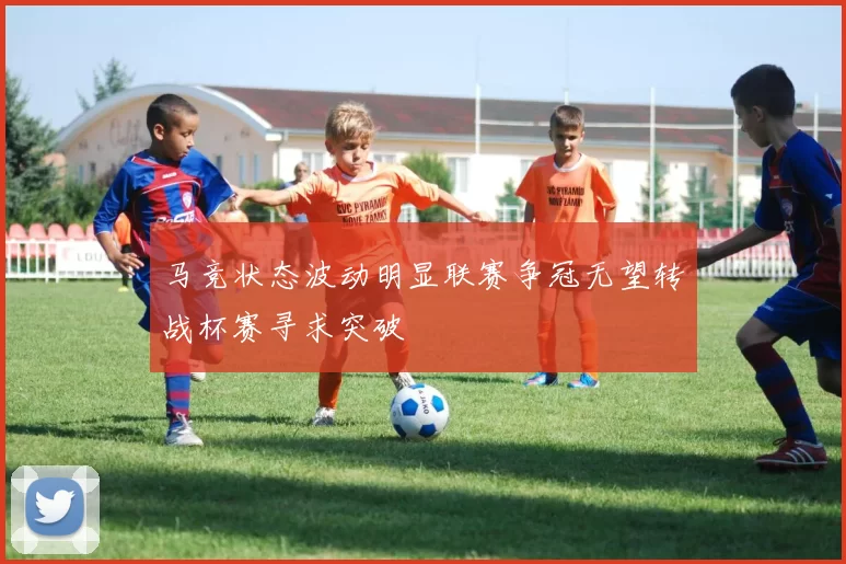 马竞状态波动明显联赛争冠无望转战杯赛寻求突破