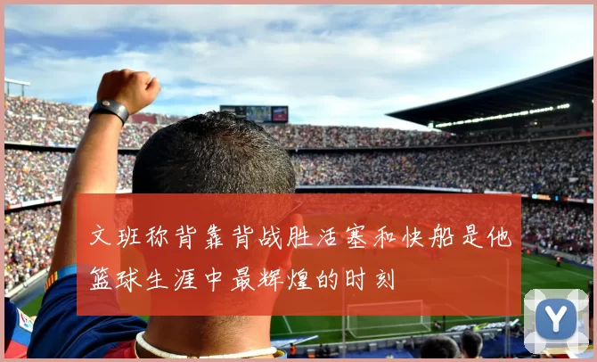 文班称背靠背战胜活塞和快船是他篮球生涯中最辉煌的时刻