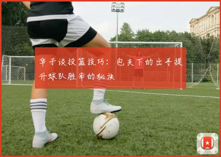 华子谈投篮技巧：包夹下的出手提升球队胜率的秘诀
